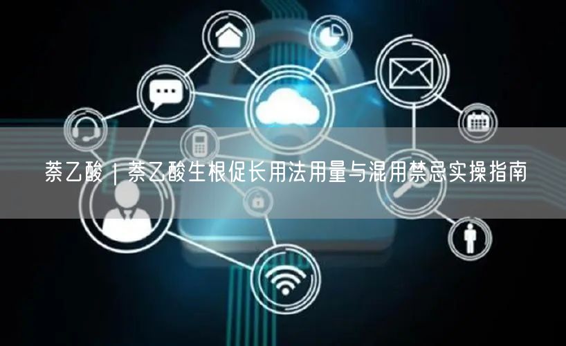 萘乙酸｜萘乙酸生根促长用法用量与混用禁忌实操指南